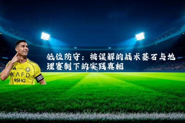 低位防守:被误解的战术基石与地理赛制下的实践真相