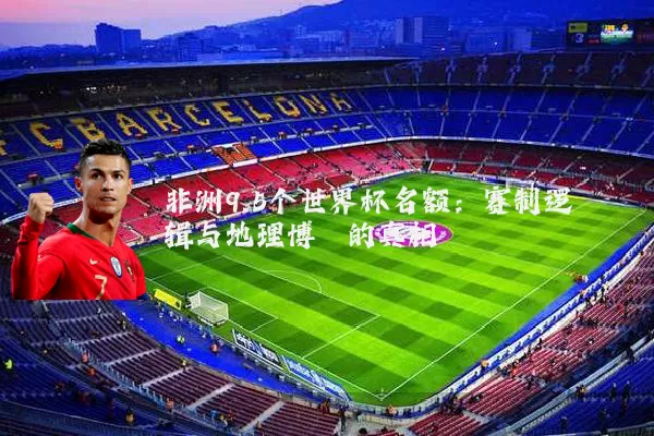非洲9.5个世界杯名额:赛制逻辑与地理博弈的真相