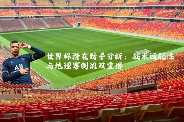 世界杯潜在对手分析:战术适配性与地理赛制的双重博弈